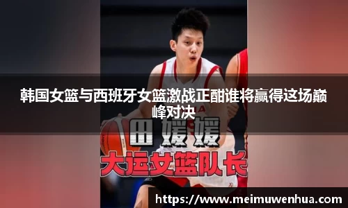 韩国女篮与西班牙女篮激战正酣谁将赢得这场巅峰对决